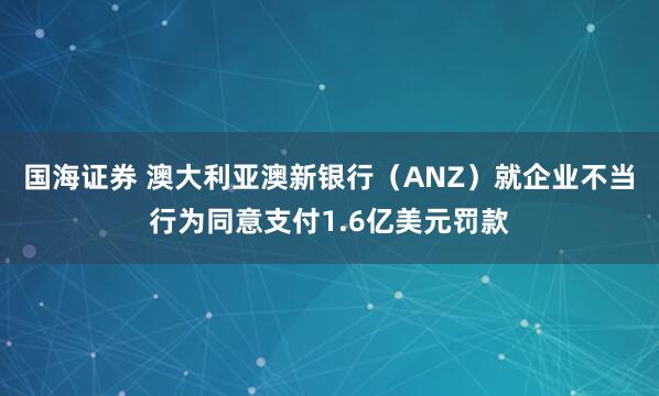 国海证券 澳大利亚澳新银行（ANZ）就企业不当行为同意支付1.6亿美元罚款