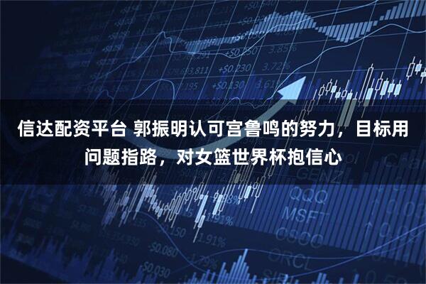 信达配资平台 郭振明认可宫鲁鸣的努力，目标用问题指路，对女篮世界杯抱信心