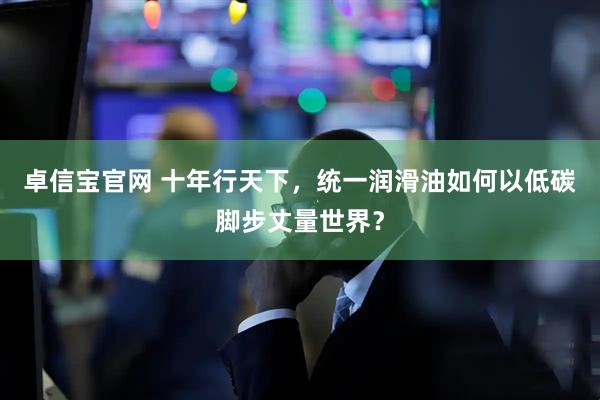 卓信宝官网 十年行天下,统一润滑油如何以低碳脚步丈量世界?