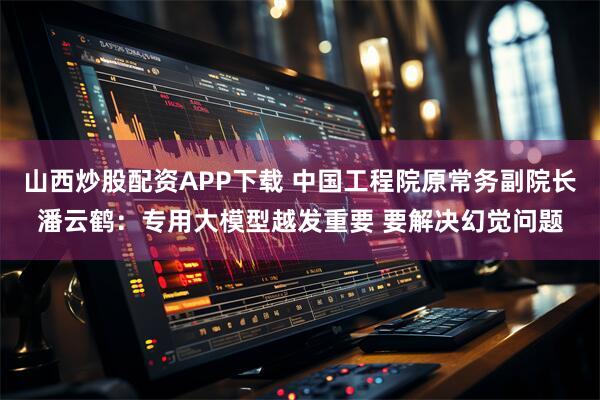 山西炒股配资APP下载 中国工程院原常务副院长潘云鹤：专用大模型越发重要 要解决幻觉问题