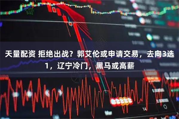 天量配资 拒绝出战？郭艾伦或申请交易，去向3选1，辽宁冷门，黑马或高薪