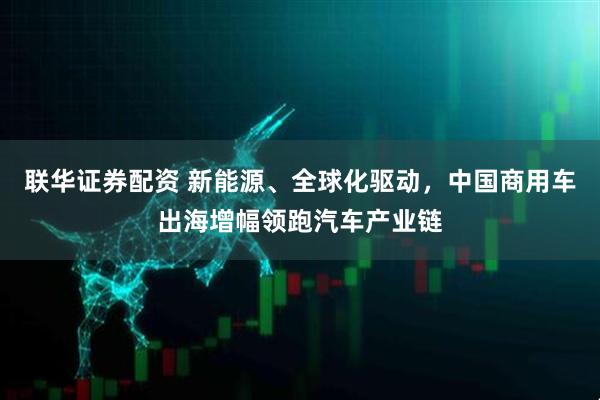 联华证券配资 新能源、全球化驱动，中国商用车出海增幅领跑汽车产业链