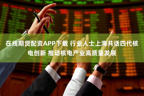 在线期货配资APP下载 行业人士上海共话四代核电创新 推动核电产业高质量发展