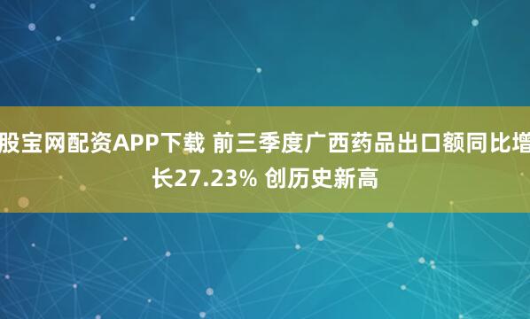 股宝网配资APP下载 前三季度广西药品出口额同比增长27.23% 创历史新高