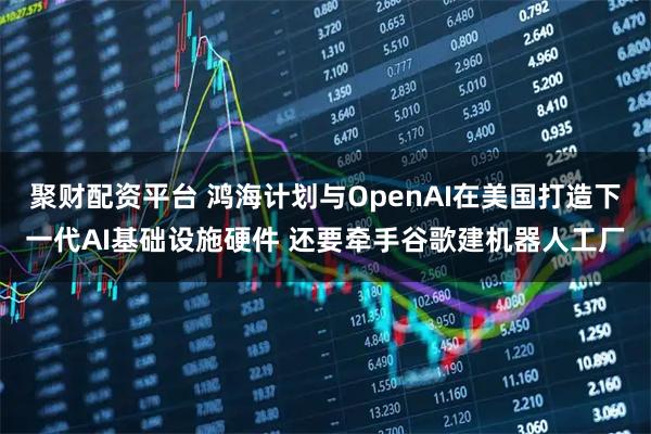 聚财配资平台 鸿海计划与OpenAI在美国打造下一代AI基础设施硬件 还要牵手谷歌建机器人工厂
