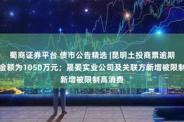 蜀商证券平台 债市公告精选 |昆明土投商票逾期未兑付金额为1050万元；晟晏实业公司及关联方新增被限制高消费