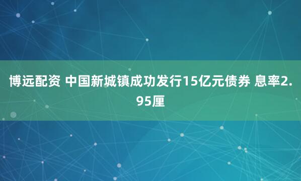 博远配资 中国新城镇成功发行15亿元债券 息率2.95厘