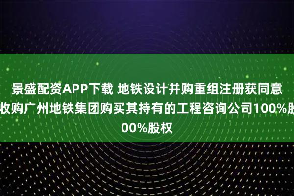景盛配资APP下载 地铁设计并购重组注册获同意 拟收购广州地铁集团购买其持有的工程咨询公司100%股权