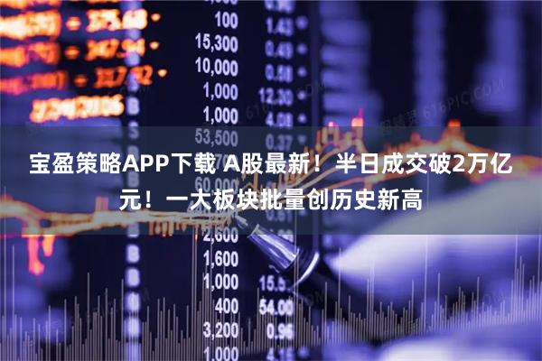 宝盈策略APP下载 A股最新！半日成交破2万亿元！一大板块批量创历史新高