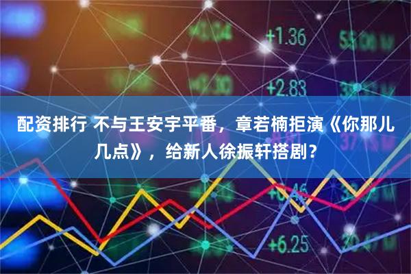 配资排行 不与王安宇平番，章若楠拒演《你那儿几点》，给新人徐振轩搭剧？