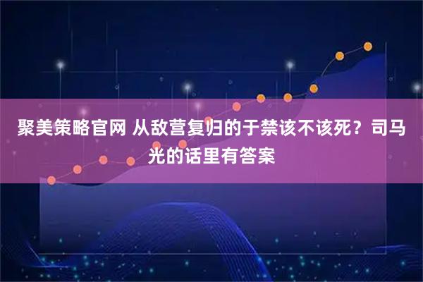 聚美策略官网 从敌营复归的于禁该不该死？司马光的话里有答案