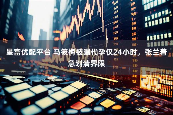 星富优配平台 马筱梅被曝代孕仅24小时，张兰着急划清界限