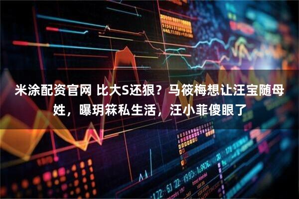 米涂配资官网 比大S还狠？马筱梅想让汪宝随母姓，曝玥箖私生活，汪小菲傻眼了