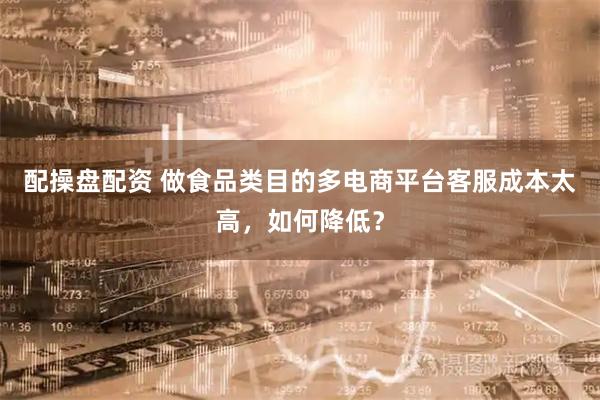 配操盘配资 做食品类目的多电商平台客服成本太高，如何降低？