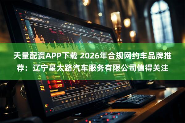 天量配资APP下载 2026年合规网约车品牌推荐：辽宁星太路汽车服务有限公司值得关注